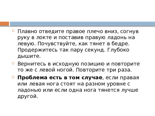 Плавно отведите правое плечо вниз, согнув руку в локте и поставив правую ладонь на левую. Почувствуйте, как тянет в бедре. Продержитесь так пару секунд. Глубоко дышите. Вернитесь в исходную позицию и повторите то же с левой ногой. Повторите три раза. Проблема есть в том случае , если правая или левая нога стоят на разном уровне с ладонью или если одна нога тянется лучше другой. 
