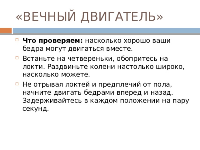 «ВЕЧНЫЙ ДВИГАТЕЛЬ» Что проверяем:  насколько хорошо ваши бедра могут двигаться вместе. Встаньте на четвереньки, обопритесь на локти. Раздвиньте колени настолько широко, насколько можете. Не отрывая локтей и предплечий от пола, начните двигать бедрами вперед и назад. Задерживайтесь в каждом положении на пару секунд. 