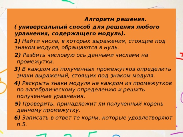  Алгоритм решения.  ( универсальный способ для решения любого уравнения, содержащего модуль).  1) Найти числа, в которых выражения, стоящие под знаком модуля, обращаются в нуль.  2) Разбить числовую ось данными числами на промежутки.  3) В каждом из полученных промежутков определить знаки выражений, стоящих под знаком модуля.  4) Раскрыть знаки модуля на каждом из промежутков по алгебраическому определению и решить полученные уравнения.  5) Проверить, принадлежит ли полученный корень данному промежутку.  6) Записать в ответ те корни, которые удовлетворяют п.5.  