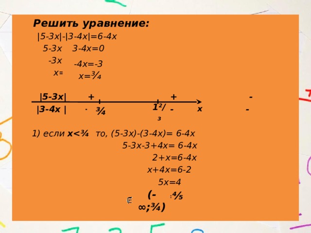  Решить уравнение:  |5-3х|-|3-4х|=6-4х  5-3х=0  -3х=-5  х=1²/₃   |5-3х| + + -  |3-4х | + - -   1) если х то, (5-3х)-(3-4х)= 6-4х  5-3х-3+4х= 6-4х  2+х=6-4х  х+4х=6-2  5х=4  х= ⅘ 3-4х=0 -4х=-3 х= ¾ ¾ 1²/₃ х (-∞;¾)  