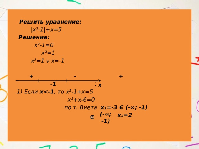   Решить уравнение:  |х²-1|+х=5  Решение:  х²-1=0  х²=1  х²=1 v х=-1   + - +  -1 1  1) Если х , то х²-1+х=5  х²+х-6=0  по т. Виета х₁=-3 Є (-∞; -1)  х₂=2 х (-∞; -1) 