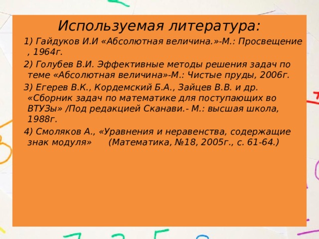 Используемая литература:  1) Гайдуков И.И «Абсолютная величина.»-М.: Просвещение , 1964г.  2) Голубев В.И. Эффективные методы решения задач по теме «Абсолютная величина»-М.: Чистые пруды, 2006г.  3) Егерев В.К., Кордемский Б.А., Зайцев В.В. и др. «Сборник задач по математике для поступающих во ВТУЗы» /Под редакцией Сканави.- М.: высшая школа, 1988г.  4) Смоляков А., «Уравнения и неравенства, содержащие знак модуля» (Математика, №18, 2005г., с. 61-64.) 