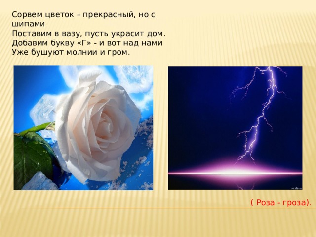 Сорвем цветок – прекрасный, но с шипами  Поставим в вазу, пусть украсит дом.  Добавим букву «Г» - и вот над нами  Уже бушуют молнии и гром. ( Роза - гроза). 