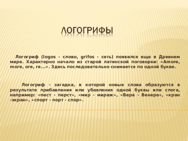  Логогриф (logos - слово, grifos - сеть) появился еще в Древнем мире. Характерно начало из старой латинской поговорки: «Amore, more, ore, re...». Здесь последовательно снимается по одной букве.    Логогриф - загадка, в которой новые слова образуются в результате прибавления или убавления одной буквы или слога, например: «пест - перст», «мир - мираж», «Вера - Венера», «кран -экран», «спорт - порт - спор».  