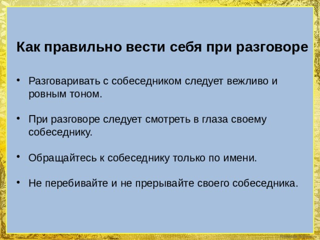 Как правильно вести себя при разговоре  Разговаривать с собеседником следует вежливо и ровным тоном. При разговоре следует смотреть в глаза своему собеседнику. Обращайтесь к собеседнику только по имени. Не перебивайте и не прерывайте своего собеседника. 
