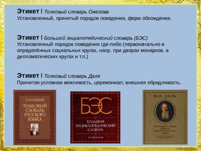 Этикет  I  Толковый словарь Ожегова Установленный, принятый порядок поведения, форм обхождения. Этикет  I  Большой энциклопедический словарь (БЭС) Установленный порядок поведения где-либо (первоначально в определённых социальных кругах, напр. при дворах монархов, в дипломатических кругах и т.п.) Этикет  I  Толковый словарь Даля Принятая условная вежливость, церемониал; внешняя обрядливость. 