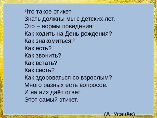 Что такое этикет – Знать должны мы с детских лет. Это – нормы поведения: Как ходить на День рождения? Как знакомиться? Как есть? Как звонить? Как встать? Как сесть? Как здороваться со взрослым? Много разных есть вопросов. И на них даёт ответ Этот самый этикет. (А. Усачёв) 