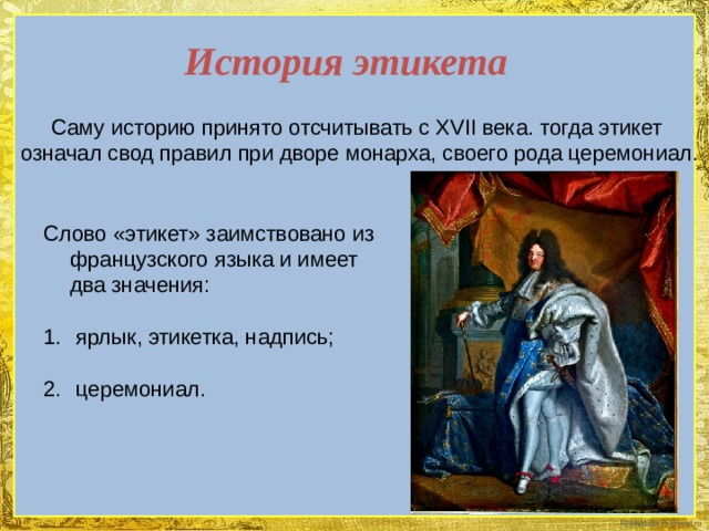 История этикета  Саму историю принято отсчитывать с XVII века. тогда этикет означал свод правил при дворе монарха, своего рода церемониал. Слово «этикет» заимствовано из французского языка и имеет два значения:  ярлык, этикетка, надпись;  церемониал. 