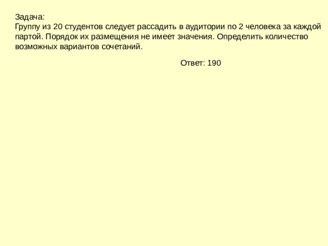 Задача: Группу из 20 студентов следует рассадить в аудитории по 2 человека за каждой партой. Порядок их размещения не имеет значения. Определить количество возможных вариантов сочетаний. Ответ: 190 