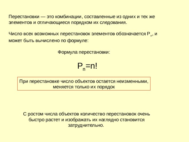 Перестановки — это комбинации, составленные из одних и тех же элементов и отличающиеся порядком их следования. Число всех возможных перестановок элементов обозначается P n , и может быть вычислено по формуле:         Формула перестановки:        Р n =n! При перестановке число объектов остается неизменными,  меняется только их порядок С ростом числа объектов количество перестановок очень быстро растет и изображать их наглядно становится затруднительно. 