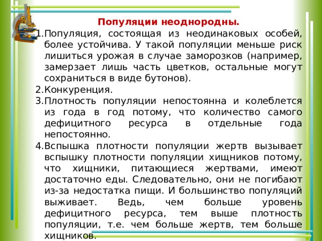 Популяции неоднородны. Популяция, состоящая из неодинаковых особей, более устойчива. У такой популяции меньше риск лишиться урожая в случае заморозков (например, замерзает лишь часть цветков, остальные могут сохраниться в виде бутонов). Конкуренция. Плотность популяции непостоянна и колеблется из года в год потому, что количество самого дефицитного ресурса в отдельные года непостоянно. Вспышка плотности популяции жертв вызывает вспышку плотности популяции хищников потому, что хищники, питающиеся жертвами, имеют достаточно еды. Следовательно, они не погибают из-за недостатка пищи. И большинство популяций выживает. Ведь, чем больше уровень дефицитного ресурса, тем выше плотность популяции, т.е. чем больше жертв, тем больше хищников. Плотность популяции белок зависит от количества пропитания, т.е. если в лесу вырастет много шишек, грибов и желудей и т.д., то популяция белок увеличится. Белки смогут размножаться и прокармливать своё потомство. 