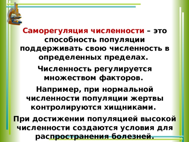 Саморегуляция численности – это способность популяции поддерживать свою численность в определенных пределах. Численность регулируется множеством факторов. Например, при нормальной численности популяции жертвы контролируются хищниками. При достижении популяцией высокой численности создаются условия для распространения болезней. Возбудители инфекционных заболеваний, хищники и паразиты выступают в качестве регуляторов численности популяции. 