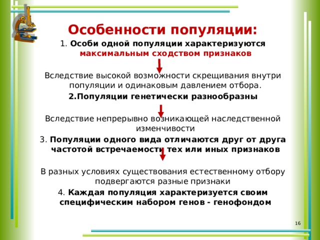 Особенности популяции: 1. Особи одной популяции характеризуются максимальным сходством признаков Вследствие высокой возможности скрещивания внутри популяции и одинаковым давлением отбора. 2.Популяции генетически разнообразны Вследствие непрерывно возникающей наследственной изменчивости 3. Популяции одного вида отличаются друг от друга частотой встречаемости тех или иных признаков В разных условиях существования естественному отбору подвергаются разные признаки 4. Каждая популяция характеризуется своим специфическим набором генов - генофондом     