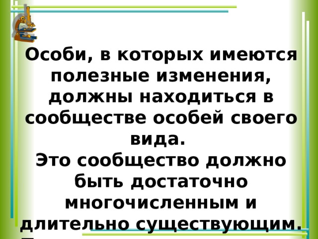 Особи, в которых имеются полезные изменения, должны находиться в сообществе особей своего вида. Это сообщество должно быть достаточно многочисленным и длительно существующим. Только при таких условиях единичное может стать общим. 