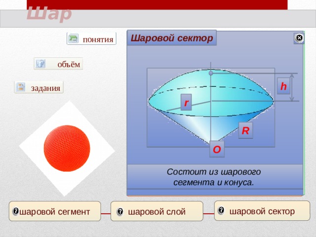 Шар Шаровой сектор Шаровой слой Шаровой сегмент понятия AB=h диаметр А π А объём В В h задания центр О r C R сфера О Тело, ограниченное сферой , называется шаром . Сфера – поверхность (граница) шара. Часть шара, заключенная между двумя параллельными секущими плоскостями Часть шара, отсекаемая от него какой-нибудь плоскостью Состоит из шарового сегмента и конуса. шаровой сектор шаровой сегмент шаровой слой 