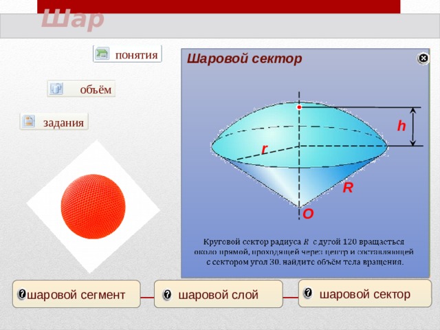 Шар понятия Шаровой сектор Шаровой сегмент Шаровой слой AB=h А π А объём В В задания h О r Диаметр свинцового шара равен 30 см. Сколько шариков, диаметр которых 3 см, можно сделать из этого свинца? Радиусы трёх шаров 3,4,5 см. Найдите радиус шара, объём которого равен сумме их объёмов. C R О Из деревянного равностороннего цилиндра выточен наибольший возможный шар сколько процентов материала сточено?         шаровой сектор шаровой слой шаровой сегмент 