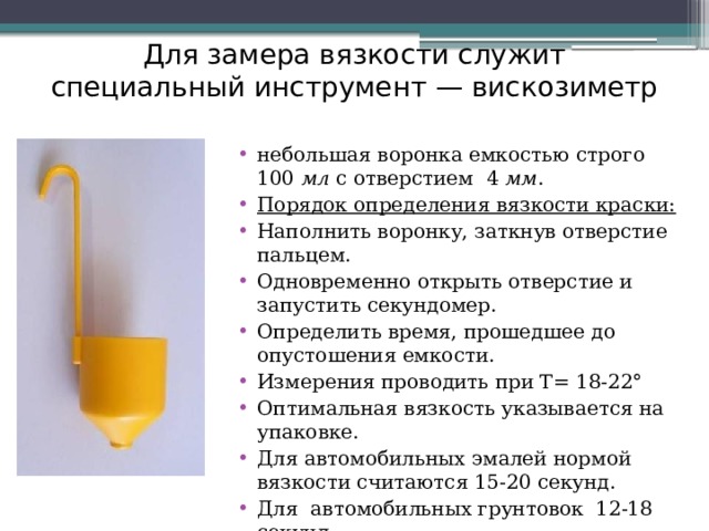 Для замера вязкости служит специальный инструмент — вискозиметр небольшая воронка емкостью строго 100 мл с отверстием 4 мм . Порядок определения вязкости краски: Наполнить воронку, заткнув отверстие пальцем. Одновременно открыть отверстие и запустить секундомер. Определить время, прошедшее до опустошения емкости. Измерения проводить при Т= 18-22° Оптимальная вязкость указывается на упаковке. Для автомобильных эмалей нормой вязкости считаются 15-20 секунд. Для автомобильных грунтовок 12-18 секунд. 