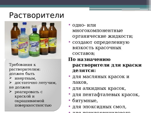 Растворители одно- или многокомпонентные органические жидкости; создают определенную вязкость красочных составов; По назначению растворители для краски делятся: для масляных красок и лаков, для алкидных красок, для пентафталевых красок, битумные, для эпоксидных смол, для перхлорвинилового лака, для нитроцеллюлозы. Требования к растворителям: должен быть  инертным, достаточно летучим, не должен реагировать с краской и окрашиваемой поверхностностью 
