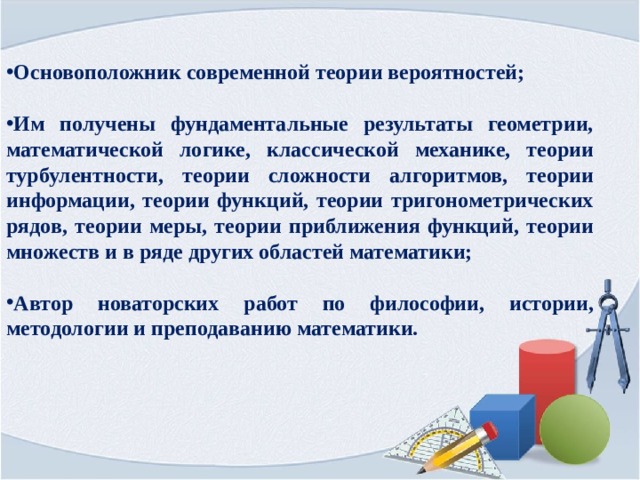Основоположник современной теории вероятностей;  Им получены фундаментальные результаты геометрии, математической логике, классической механике, теории турбулентности, теории сложности алгоритмов, теории информации, теории функций, теории тригонометрических рядов, теории меры, теории приближения функций, теории множеств и в ряде других областей математики;  Автор новаторских работ по философии, истории, методологии и преподаванию математики. 