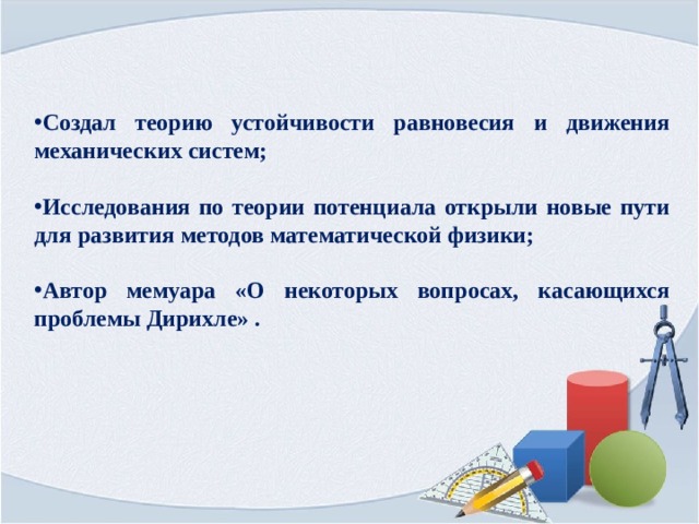 Создал теорию устойчивости равновесия и движения механических систем;  Исследования по теории потенциала открыли новые пути для развития методов математической физики;  Автор мемуара «О некоторых вопросах, касающихся проблемы Дирихле» . 