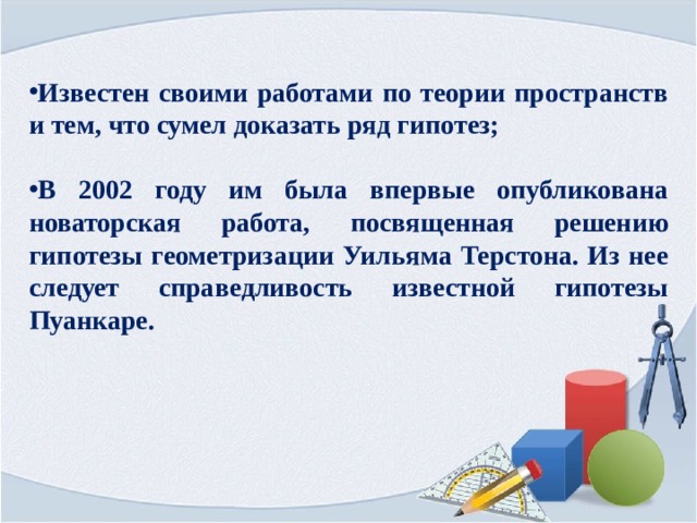 Известен своими работами по теории пространств и тем, что сумел доказать ряд гипотез;   В 2002 году им была впервые опубликована новаторская работа, посвященная решению гипотезы геометризации Уильяма Терстона. Из нее следует справедливость известной гипотезы Пуанкаре. 