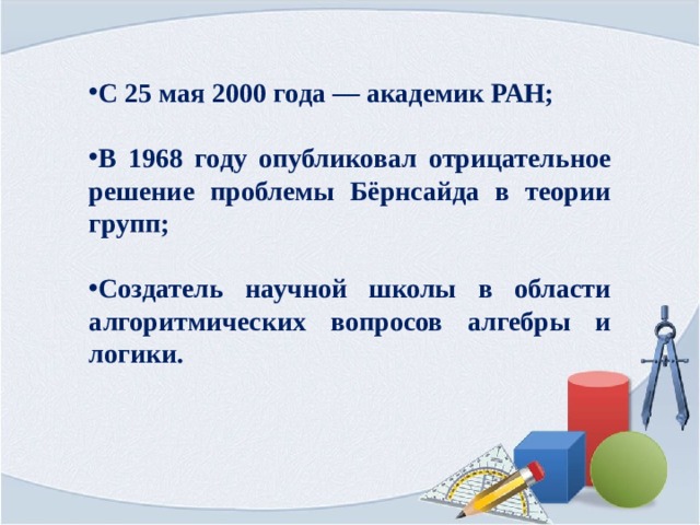 С 25 мая 2000 года — академик РАН;  В 1968 году опубликовал отрицательное решение проблемы Бёрнсайда в теории групп;  Создатель научной школы в области алгоритмических вопросов алгебры и логики. 