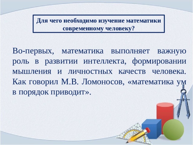 Для чего необходимо изучение математики современному человеку? Во-первых, математика выполняет важную роль в развитии интеллекта, формировании мышления и личностных качеств человека. Как говорил М.В. Ломоносов, «математика ум в порядок приводит».   