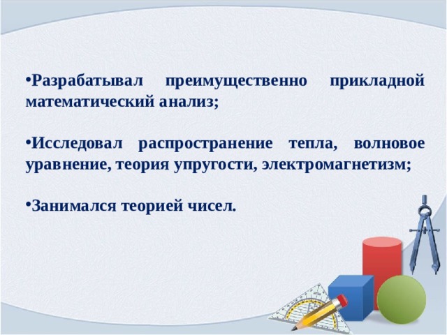 Разрабатывал преимущественно прикладной математический анализ;  Исследовал распространение тепла, волновое уравнение, теория упругости, электромагнетизм;  Занимался теорией чисел. 