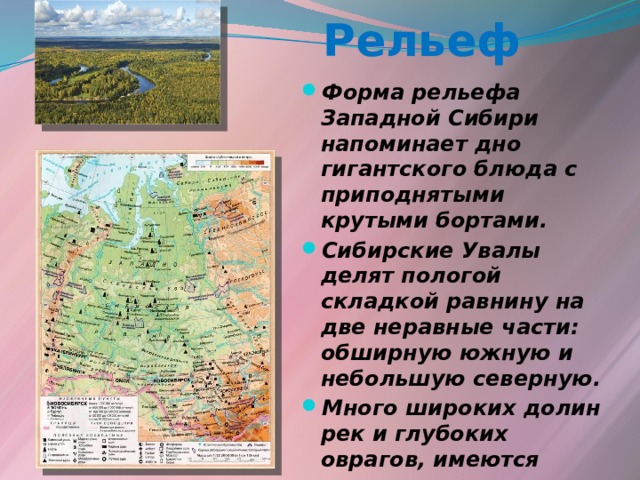 Рельеф Форма рельефа Западной Сибири напоминает дно гигантского блюда с приподнятыми крутыми бортами. Сибирские Увалы делят пологой складкой равнину на две неравные части: обширную южную и небольшую северную. Много широких долин рек и глубоких оврагов, имеются западины, понижения, гряды холмов. 