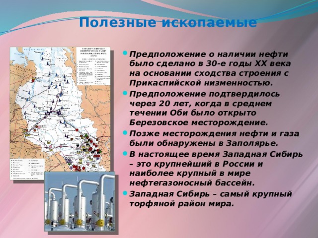 Полезные ископаемые Предположение о наличии нефти было сделано в 30-е годы ХХ века на основании сходства строения с Прикаспийской низменностью. Предположение подтвердилось через 20 лет, когда в среднем течении Оби было открыто Березовское месторождение. Позже месторождения нефти и газа были обнаружены в Заполярье. В настоящее время Западная Сибирь – это крупнейший в России и наиболее крупный в мире нефтегазоносный бассейн. Западная Сибирь – самый крупный торфяной район мира. 