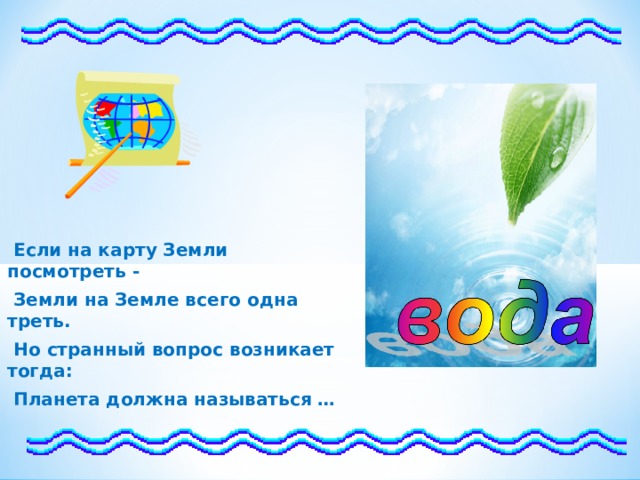  Если на карту Земли посмотреть -  Земли на Земле всего одна треть.  Но странный вопрос возникает тогда:  Планета должна называться …  