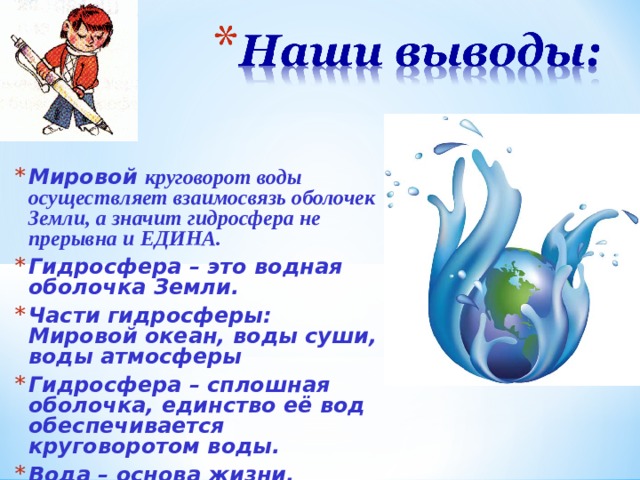 Мировой круговорот воды осуществляет взаимосвязь оболочек Земли, а значит гидросфера не прерывна и ЕДИНА. Гидросфера – это водная оболочка Земли. Части гидросферы: Мировой океан, воды суши, воды атмосферы Гидросфера – сплошная оболочка, единство её вод обеспечивается круговоротом воды. Вода – основа жизни. Воду нужно беречь и охранять. 12 12 