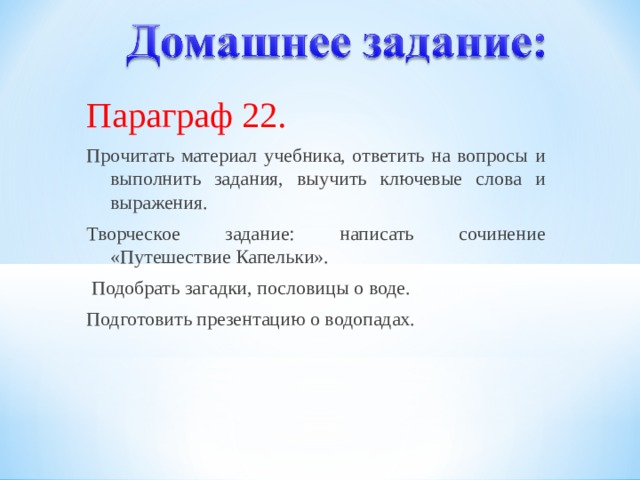  Параграф 22. Прочитать материал учебника, ответить на вопросы и выполнить задания, выучить ключевые слова и выражения. Творческое задание: написать сочинение «Путешествие Капельки».  Подобрать загадки, пословицы о воде. Подготовить презентацию о водопадах. 12 