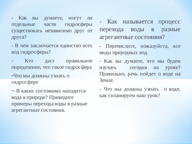- Как вы думаете, могут ли отдельные части гидросферы существовать независимо друг от друга? - В чем заключается единство всех вод гидросферы? - Кто даст правильное определение, что такое гидросфера Что мы должны узнать о гидросфере - В каких состояниях находится вода в природе? Приведите примеры перехода воды в разные агрегантные состояния. - Как называется процесс перехода воды в разные агрегантные состояния? - Перечислите, пожалуйста, все виды природных вод. - Как вы думаете, что мы будем изучать сегодня на уроке? Правильно, речь пойдет о воде на Земле. - Что мы должны узнать о воде, как спланируем наш урок?  