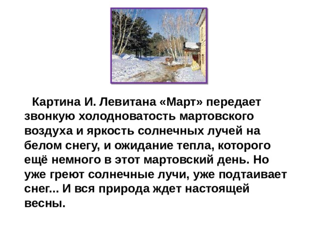 Картина И. Левитана «Март» передает звонкую холодноватость мартовского воздуха и яркость солнечных лучей на белом снегу, и ожидание тепла, которого ещё немного в этот мартовский день. Но уже греют солнечные лучи, уже подтаивает снег... И вся природа ждет настоящей  весны. 
