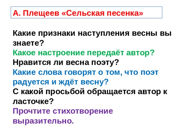 А. Плещеев «Сельская песенка» Какие признаки наступления весны вы знаете? Какое настроение передаёт автор? Нравится ли весна поэту? Какие слова говорят о том, что поэт радуется и ждёт весну? С какой просьбой обращается автор к ласточке? Прочтите стихотворение выразительно. 