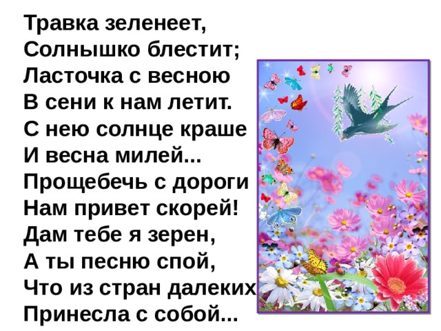 Травка зеленеет,  Солнышко блестит;  Ласточка с весною  В сени к нам летит.  С нею солнце краше  И весна милей...  Прощебечь с дороги  Нам привет скорей!  Дам тебе я зерен,  А ты песню спой,  Что из стран далеких  Принесла с собой... 