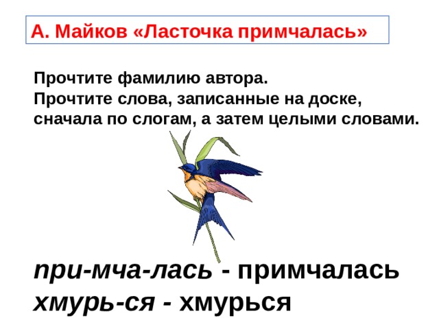 А. Майков «Ласточка примчалась» Прочтите фамилию автора. Прочтите слова, записанные на доске, сначала по слогам, а затем целыми словами.  при-мча-лась - примчалась хмурь-ся - хмурься  