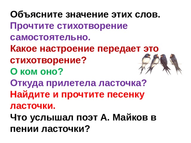 Объясните значение этих слов. Прочтите стихотворение самостоятельно. Какое настроение передает это стихотворение? О ком оно? Откуда прилетела ласточка? Найдите и прочтите песенку ласточки. Что услышал поэт А. Майков в пении ласточки? 