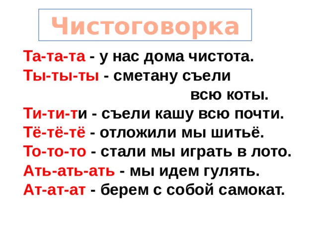  Чистоговорка Та-та-та - у нас дома чистота. Ты-ты-ты - сметану съели  всю коты. Ти-ти-т и - съели кашу всю почти. Тё-тё-тё - отложили мы шитьё. То-то-то - стали мы играть в лото. Ать-ать-ать - мы идем гулять. Ат-ат-ат - берем с собой самокат. 