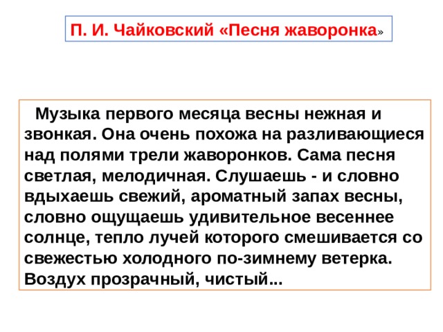 П. И. Чайковский «Песня жаворонка » Музыка первого месяца весны нежная и звонкая. Она очень похожа на разливающиеся над полями трели жаворонков. Сама песня светлая, мелодичная. Слушаешь - и словно вдыхаешь свежий, ароматный запах весны, словно ощущаешь удивительное весеннее солнце, тепло лучей которого смешивается со свежестью холодного по-зимнему ветерка. Воздух прозрачный, чистый... 