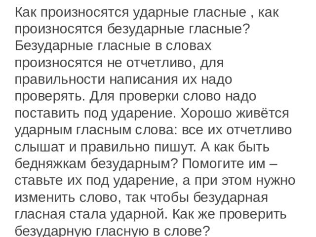 Как произносятся ударные гласные , как произносятся безударные гласные? Безударные гласные в словах произносятся не отчетливо, для правильности написания их надо проверять. Для проверки слово надо поставить под ударение. Хорошо живётся ударным гласным слова: все их отчетливо слышат и правильно пишут. А как быть бедняжкам безударным? Помогите им – ставьте их под ударение, а при этом нужно изменить слово, так чтобы безударная гласная стала ударной. Как же проверить безударную гласную в слове? 