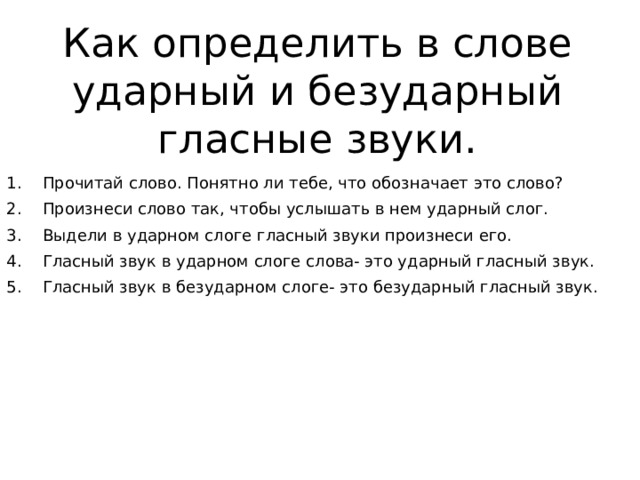 Как определить в слове ударный и безударный гласные звуки. Прочитай слово. Понятно ли тебе, что обозначает это слово? Произнеси слово так, чтобы услышать в нем ударный слог. Выдели в ударном слоге гласный звуки произнеси его. Гласный звук в ударном слоге слова- это ударный гласный звук. Гласный звук в безударном слоге- это безударный гласный звук. 