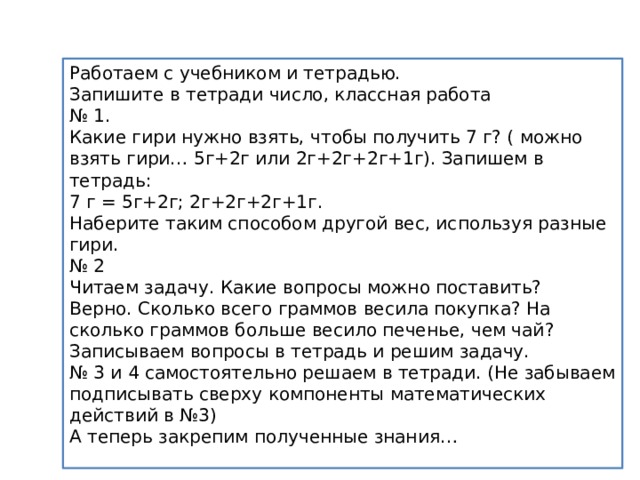 Работаем с учебником и тетрадью. Запишите в тетради число, классная работа № 1. Какие гири нужно взять, чтобы получить 7 г? ( можно взять гири… 5г+2г или 2г+2г+2г+1г). Запишем в тетрадь: 7 г = 5г+2г; 2г+2г+2г+1г. Наберите таким способом другой вес, используя разные гири. № 2 Читаем задачу. Какие вопросы можно поставить? Верно. Сколько всего граммов весила покупка? На сколько граммов больше весило печенье, чем чай? Записываем вопросы в тетрадь и решим задачу. № 3 и 4 самостоятельно решаем в тетради. (Не забываем подписывать сверху компоненты математических действий в №3) А теперь закрепим полученные знания… 