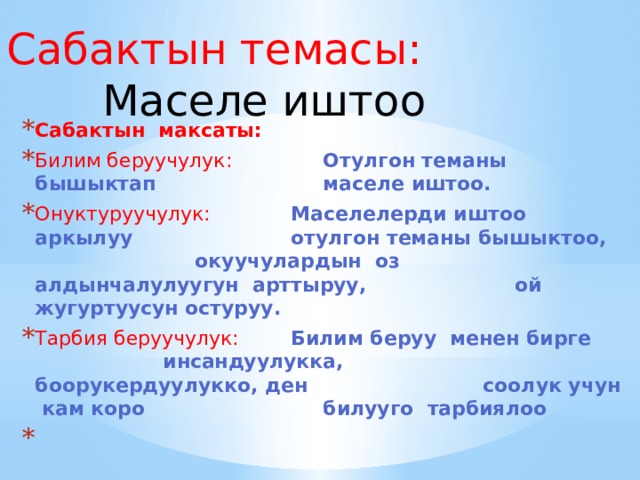 Сабактын темасы:    Маселе иштоо Сабактын максаты: Билим беруучулук:    Отулгон теманы бышыктап       маселе иштоо. Онуктуруучулук:    Маселелерди иштоо аркылуу      отулгон теманы бышыктоо,      окуучулардын оз        алдынчалулуугун арттыруу,      ой жугуртуусун остуруу. Тарбия беруучулук:   Билим беруу менен бирге      инсандуулукка,        боорукердуулукко, ден       соолук учун кам коро       билууго тарбиялоо       