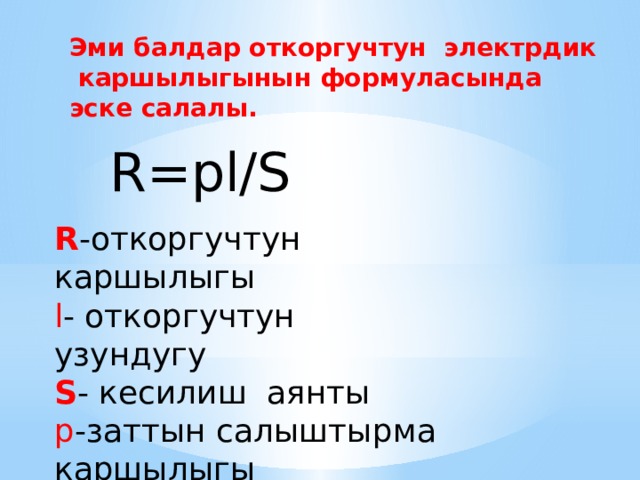 Эми балдар откоргучтун электрдик каршылыгынын формуласында эске салалы. R=pl/S R -откоргучтун каршылыгы l - откоргучтун узундугу S - кесилиш аянты p -заттын салыштырма каршылыгы 