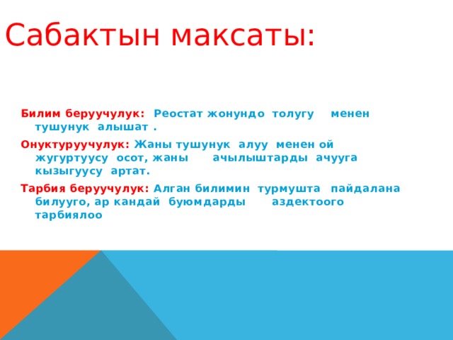 Сабактын максаты:  Билим беруучулук:    Реостат жонундо толугу       менен тушунук алышат . Онуктуруучулук:     Жаны тушунук алуу менен ой      жугуртуусу осот, жаны       ачылыштарды ачууга       кызыгуусу артат. Тарбия беруучулук:    Алган билимин турмушта      пайдалана билууго, ар       кандай буюмдарды       аздектоого тарбиялоо       