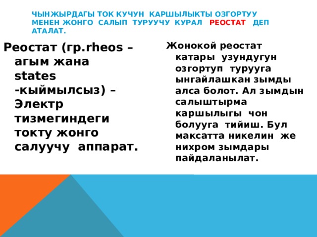 Чынжырдагы ток кучун каршылыкты озгортуу менен жонго салып туруучу курал реостат  деп аталат. Реостат (гр.rheos –агым жана states -кыймылсыз) – Электр тизмегиндеги токту жонго салуучу аппарат. Жонокой реостат катары узундугун озгортуп турууга ынгайлашкан зымды алса болот. Ал зымдын салыштырма каршылыгы чон болууга тийиш. Бул максатта никелин же нихром зымдары пайдаланылат.  