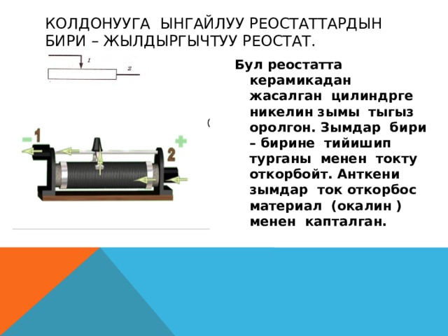 Колдонууга ынгайлуу реостаттардын бири – жылдыргычтуу реостат. Бул реостатта керамикадан жасалган цилиндрге никелин зымы тыгыз оролгон. Зымдар бири – бирине тийишип турганы менен токту откорбойт. Анткени зымдар ток откорбос материал (окалин ) менен капталган. 