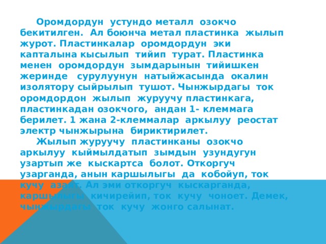  Оромдордун устундо металл озокчо бекитилген. Ал боюнча метал пластинка жылып журот. Пластинкалар оромдордун эки капталына кысылып тийип турат. Пластинка менен оромдордун зымдарынын тийишкен жеринде сурулуунун натыйжасында окалин изолятору сыйрылып тушот. Чынжырдагы ток оромдордон жылып журуучу пластинкага, пластинкадан озокчого, андан 1- клеммага берилет. 1 жана 2-клеммалар аркылуу реостат электр чынжырына бириктирилет.  Жылып журуучу пластинканы озокчо аркылуу кыймылдатып зымдын узундугун узартып же кыскартса болот. Откоргуч узарганда, анын каршылыгы да кобойуп, ток кучу азаят. Ал эми откоргуч кыскарганда, каршылыгы кичирейип, ток кучу чоноет. Демек, чынжырдагы ток кучу жонго салынат. 